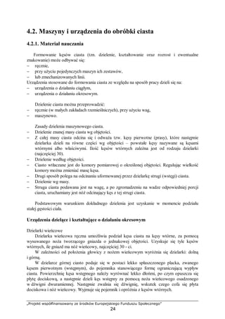 „Projekt współfinansowany ze środków Europejskiego Funduszu Społecznego”
24
4.2. Maszyny i urządzenia do obróbki ciasta
4.2.1. Materiał nauczania
Formowanie kęsów ciasta (tzn. dzielenie, kształtowanie oraz rozrost i ewentualne
znakowanie) może odbywać się:
− ręcznie,
− przy użyciu pojedynczych maszyn ich zestawów,
− lub zmechanizowanych linii.
Urządzenia stosowane do formowania ciasta ze względu na sposób pracy dzieli się na:
− urządzenia o działaniu ciągłym,
− urządzenia o działaniu okresowym.
Dzielenie ciasta można przeprowadzić:
− ręcznie (w małych zakładach rzemieślniczych), przy użyciu wag,
− maszynowo.
Zasady dzielenia maszynowego ciasta.
− Dzielenie znanej masy ciasta wg objętości.
− Z całej masy ciasta odcina się i odważa tzw. kęsy pierwotne (prasy), które następnie
dzielarka dzieli na równe części wg objętości – powstałe kęsy nazywane są kęsami
wtórnymi albo właściwymi. Ilość kęsów wtórnych zależna jest od rodzaju dzielarki
(najczęściej 30).
− Dzielenie według objętości.
− Ciasto wtłaczane jest do komory pomiarowej o określonej objętości. Regulując wielkość
komory można zmieniać masę kęsa.
− Drugi sposób polega na odcinaniu uformowanej przez dzielarkę strugi (wstęgi) ciasta.
− Dzielenie wg masy.
− Struga ciasta podawana jest na wagę, a po zgromadzeniu na wadze odpowiedniej porcji
ciasta, uruchamiany jest nóż odcinający kęs z tej strugi ciasta.
Podstawowym warunkiem dokładnego dzielenia jest uzyskanie w momencie podziału
stałej gęstości ciała.
Urządzenia dzielące i kształtujące o działaniu okresowym
Dzielarki wieńcowe
Dzielarka wieńcowa ręczna umożliwia podział kęsa ciasta na kęsy wtórne, za pomocą
wysuwanego noża tworzącego gniazda o jednakowej objętości. Uzyskuje się tyle kęsów
wtórnych, ile gniazd ma nóż wieńcowy, najczęściej 30 - ci.
W zależności od położenia głowicy z nożem wieńcowym wyróżnia się dzielarki: dolną
i górną.
W dzielarce górnej ciasto podaje się w postaci lekko spłaszczonego placka, zwanego
kęsem pierwotnym (wstępnym), do pojemnika stanowiącego formę ograniczającą wypływ
ciasta. Powierzchnię kęsa wstępnego należy wyrównać lekko dłońmi, po czym opuszcza się
płytę dociskową, a następnie dzieli kęs wstępny za pomocą noża wieńcowego osadzonego
w dźwigni dwuramiennej. Następnie zwalnia się dźwignię, wskutek czego cofa się płyta
dociskowa i nóż wieńcowy. Wyjmuje się pojemnik i opróżnia z kęsów wtórnych.
 
