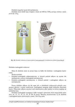 „Projekt współfinansowany ze środków Europejskiego Funduszu Społecznego”
25
Dzielarki mogą być ręczne lub mechaniczne.
Dzielarka może dzielić kęsy wstępne o masie od 1600 do 3300 g na kęsy wtórne o masie
od 55 do 110 g.
Rys. 10. Dzielarki wieńcowe a) ręczna (górna) [www.jeremy.pl], b) mechaniczna (dolna) [www.ibis.pl]
Dzielarko-zaokrąglarki wieńcowe
Służą do dzielenia ciasta na porcje (kęsy na bułki) lub dzielenia i zaokrąglania kęsów
ciasta.
Można wyróżnić:
− Dzielarko-zaokrąglarki półautomatyczne, w których podział odbywa się ręcznie lub
mechanicznie, a proces zaokrąglania automatycznie,
− Dzielarko-zaokrąglarki automatyczne, w których podział i zaokrąglanie odbywa się
automatycznie.
Proces dzielenia odbywa się tak samo jak w dzielarkach wieńcowych górnych, przy
pomocy głowicy z nożem wieńcowym. Zaokrąglanie następuje dzięki kulistemu obtaczaniu
kęsów. Obtaczanie odbywa się przez ruch mimośrodowy płyty (palety) na której znajdują się
podzielone kęsy.
Dzielarko-zaokrąglarki występują w kilku wersjach z głowicami, które mogą dzielić ciasto
m.in. na: 12, 15, 18, 22, 30, 36 lub 50 porcji. Maszyny przystosowane są do dzielenia
i zaokrąglania kęsów pierwotnych o masie 3 lub 4 kg ciasta.
a) b)
 