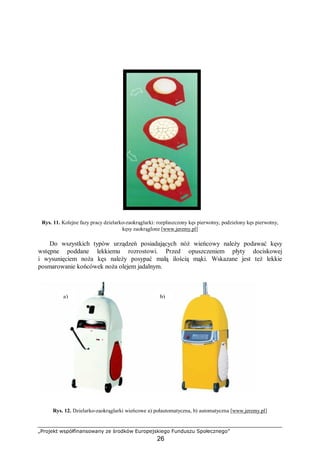 „Projekt współfinansowany ze środków Europejskiego Funduszu Społecznego”
26
Rys. 11. Kolejne fazy pracy dzielarko-zaokrąglarki: rozpłaszczony kęs pierwotny, podzielony kęs pierwotny,
kęsy zaokrąglone [www.jeremy.pl]
Do wszystkich typów urządzeń posiadających nóż wieńcowy należy podawać kęsy
wstępne poddane lekkiemu rozrostowi. Przed opuszczeniem płyty dociskowej
i wysunięciem noża kęs należy posypać małą ilością mąki. Wskazane jest też lekkie
posmarowanie końcówek noża olejem jadalnym.
Rys. 12. Dzielarko-zaokrąglarki wieńcowe a) połautomatyczna, b) automatyczna [www.jeremy.pl]
b)a)
 