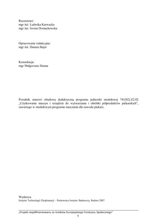 „Projekt współfinansowany ze środków Europejskiego Funduszu Społecznego”
1
Recenzenci:
mgr inż. Ludwika Karwacka
mgr inż. Iwona Domachowska
Opracowanie redakcyjne:
mgr inż. Danuta Bajor
Konsultacja:
mgr Małgorzata Sienna
Poradnik stanowi obudowę dydaktyczną programu jednostki modułowej 741[02].Z2.02
„Użytkowanie maszyn i urządzeń do wytwarzania i obróbki półproduktów piekarskich”,
zawartego w modułowym programie nauczania dla zawodu piekarz.
Wydawca
Instytut Technologii Eksploatacji – Państwowy Instytut Badawczy, Radom 2007
 