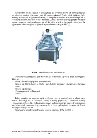 „Projekt współfinansowany ze środków Europejskiego Funduszu Społecznego”
30
Powierzchnia stożka i rynien w zaokrąglarce jest wyłożona filcem lub innym pokryciem
(np.teflonem), zależnie od rodzaju ciasta, jakie mają zaokrąglać. Powierzchnie stożkowe, które
powinny być bardziej przyczepne niż rynny, są na ogół rowkowane i w stanie surowym lub są
powlekane rilsanem, natomiast rynny – teflonem. Zamiast posypywania mąką często stosuje się
nadmuch gorącego powietrza lub natrysk w kilku miejscach oleju. Ustawienie rynien umożliwi
regulowanie zakresu wagi zaokrąglanych kęsów ciasta (od 60 g do 1500 g).
Rys.18. Zaokrąglarka stożkowa [www.jeremy.pl]
Dwutaśmowa zaokrąglarka jest stosowana do formowania kęsów na chleb. Zaokrąglarka
składa się z:
− dwóch taśm poruszających się przeciwbieżnie,
− bębnów na których taśmy są opięte – para bębnów napinający i napędzający dla każdej
taśmy,
− zespółu napędowego,
− płyty podporowej, pod taśmami,
− korpusu.
Taśmy ustawione są względem siebie pod kątem tworząc kanał w kształcie odwróconego
trapezu. Poruszają się w przeciwną stronę z różną prędkością. Kształtująca wolniej,
a przenosząca szybciej. Kęs podawany jest między ruchome taśmy po niższej stronie maszyny.
Jest jednocześnie obtaczany i przenoszony do wylotu zaokraglarki. Uzyskuje się kształt
zbliżony do ściętego stożka.
Zaokrąglarka umożliwia zaokrąglanie kęsów o wadze od 250 g do 1600 g.
 