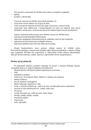 „Projekt współfinansowany ze środków Europejskiego Funduszu Społecznego”
34
Przy pracach z maszynami do obróbki ciasta należy szczególnie uwzględnić:
− higienę,
− przepisy z zakresu bhp.
Czyszcząc maszyny do obróbki ciasta należy pamiętać, że:
− czyszczenie zawsze odbywa się od góry do dołu,
− część wewnętrzna maszyny nie może być nigdy czyszczona z użyciem wody,
− czyszczenie taśm odbiorczych i transportujących nie może się odbywać przy użyciu
skrobaków metalowych, szczotek drucianych ani żadnych innych ostrych przedmiotów.
Typowe zagrożenia podczas pracy przy obsłudze maszyn do obróbki ciasta:
− zagrożenie porażenia prądem elektrycznym,
− zagrożenia spadającymi elementami podczas załadunku ciasta do leja urządzenia,
− zagrożenie pochwyceniem przez podajniki taśmowe,
− zagrożenia upadkiem spowodowane śliska powierzchnią.
Zasady bezpieczeństwa pracy podczas obsługi maszyn do obróbki ciasta.
Pracownik korzystający z maszyn musi posiadać odpowiednie przeszkolenie w zakresie obsługi
tego urządzenia. Powinien być wyposażony w odpowiednie środki ochrony indywidualnej,
takie jak fartuch ochronny, czepek, rękawice, odpowiednie obuwie antypoślizgowe.
Drobny sprzęt piekarski
W piekarniach niektóre czynności wykonuje się ręcznie z użyciem drobnego sprzętu,
szczególnie dotyczy to małych zakładach rzemieślniczych.
Spośród sprzętu i drobnych urządzeń najczęściej są stosowane:
− stoły,
− pojemniki na dodatki,
− wózki m.in.: do transportu blach, chlebowe z deskami, do studzenia,
− aparaty wsadowe,
− tace do dzielarko-zaokrąglarek,
− blachy tradycyjne, bagietkowe i inne,
− formy o różnych kształtach np.: stalowe do ciast, foremki jednorazowe aluminiowe,
− naczynia ze stali nierdzewnej m.in.: wiadra, miski, tace,
− sita ręczne,
− wyroby drewniane np.: wałki do ciasta, deski, łopaty,
− skrobki, radełka, łopatki, szufelki,
− strychówki, pędzle,
− rózgi ręczne,
− noże, wykrojniki.
 