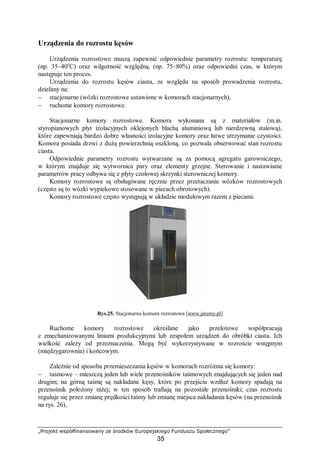 „Projekt współfinansowany ze środków Europejskiego Funduszu Społecznego”
35
Urządzenia do rozrostu kęsów
Urządzenia rozrostowe muszą zapewnić odpowiednie parametry rozrostu: temperaturę
(np. 35–40o
C) oraz wilgotność względną. (np. 75–80%) oraz odpowiedni czas, w którym
następuje ten proces.
Urządzenia do rozrostu kęsów ciasta, ze względu na sposób prowadzenia rozrostu,
dzielimy na:
− stacjonarne (wózki rozrostowe ustawione w komorach stacjonarnych),
− ruchome komory rozrostowe.
Stacjonarne komory rozrostowe. Komora wykonana są z materiałów (m.in.
styropianowych płyt izolacyjnych oklejonych blachą aluminiową lub nierdzewną stalową),
które zapewniają bardzo dobre własności izolacyjne komory oraz łatwe utrzymanie czystości.
Komora posiada drzwi z dużą powierzchnią oszkloną, co pozwala obserwować stan rozrostu
ciasta.
Odpowiednie parametry rozrostu wytwarzane są za pomocą agregatu garowniczego,
w którym znajduje się wytwornica pary oraz elementy grzejne. Sterowanie i nastawianie
parametrów pracy odbywa się z płyty czołowej skrzynki sterowniczej komory.
Komory rozrostowe są obsługiwane ręcznie przez przetaczanie wózków rozrostowych
(często są to wózki wypiekowe stosowane w piecach obrotowych).
Komory rozrostowe często występują w układzie modułowym razem z piecami.
Rys.25. Stacjonarna komora rozrostowa [www.jeremy.pl]
Ruchome komory rozrostowe określane jako przelotowe współpracują
z zmechanizowanymi liniami produkcyjnymi lub zespołem urządzeń do obróbki ciasta. Ich
wielkość zależy od przeznaczenia. Mogą być wykorzystywane w rozroście wstępnym
(międzygarownia) i końcowym.
Zależnie od sposobu przemieszczania kęsów w komorach rozróżnia się komory:
− taśmowe – mieszczą jeden lub wiele przenośników taśmowych znajdujących się jeden nad
drugim; na górną taśmę są nakładane kęsy, które po przejściu wzdłuż komory spadają na
przenośnik położony niżej; w ten sposób trafiają na pozostałe przenośniki; czas rozrostu
reguluje się przez zmianę prędkości taśmy lub zmianę miejsca nakładania kęsów (na przenośnik
na rys. 26),
 