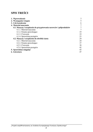 „Projekt współfinansowany ze środków Europejskiego Funduszu Społecznego”
2
SPIS TREŚCI
1. Wprowadzenie 3
2. Wymagania wstępne 5
3. Cele kształcenia 6
4. Materiał nauczania 7
4.1. Maszyny i urządzenia do przygotowania surowców i półproduktów 7
4.1.1. Materiał nauczania 7
4.1.2. Pytania sprawdzające 19
4.1.3. Ćwiczenia 19
4.1.4. Sprawdzian postępów 23
4.2. Maszyny i urządzenia do obróbki ciasta 24
4.2.1. Materiał nauczania 24
4.2.2. Pytania sprawdzające 37
4.2.3. Ćwiczenia 38
4.2.4. Sprawdzian postępów 42
5. Sprawdzian osiągnięć 43
6. Literatura 47
 