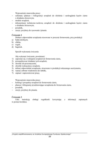 „Projekt współfinansowany ze środków Europejskiego Funduszu Społecznego”
39
Wyposażenie stanowiska pracy:
− schematy (plansze i foliogramy) urządzeń do dzielenia i zaokrąglania kęsów ciasta
o działaniu okresowym,
− modele urządzeń,
− dokunentacje techniczno-ruchową urządzeń do dzielenia i zaokrąglania kęsów ciasta
o działaniu okresowym,
− poradnik,
− zeszyt, przybory do rysowania i pisania.
Ćwiczenie 2
Dobierz odpowiednie urządzenia stosowane w procesie formowania, przy produkcji:
a) bułek drobnych,
b) chleba,
c) rogali,
d) bagietek.
Sposób wykonania ćwiczenia
Aby wykonać ćwiczenie, powinieneś:
1) zapoznać się z rodzajami urządzeń do formowania ciasta,
2) przeanalizować działanie tych urządzeń,
3) określić ich przeznaczenie,
4) określić rodzaj pracy urządzeń,
5) dobrać odpowiednie urządzenia, stosowane w produkcji wskazanego asortymentu,
6) wpisać zebrane wiadomości do tabelki,
7) zapisać i zaprezentować pracę.
Wyposażenie stanowiska pracy:
− katalogi i prospekty urządzeń do formowania ciasta,
− plansze i foliogramy przedstawiające urządzenia do formowania ciasta,
− poradnik,
− zeszyt, przybory do pisania.
Ćwiczenie 3
Ułóż instrukcję obsługi rogalikarki korzystając z informacji zapisanych
w postaci komiksu.
 