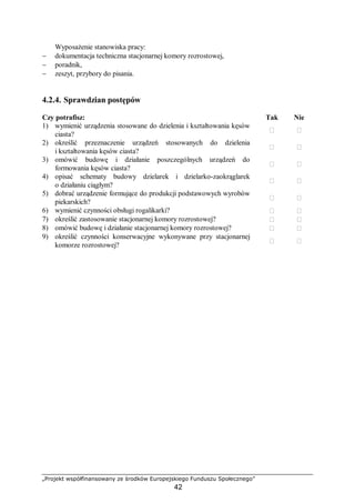 „Projekt współfinansowany ze środków Europejskiego Funduszu Społecznego”
42
Wyposażenie stanowiska pracy:
− dokumentacja techniczna stacjonarnej komory rozrostowej,
− poradnik,
− zeszyt, przybory do pisania.
4.2.4. Sprawdzian postępów
Czy potrafisz: Tak Nie
1) wymienić urządzenia stosowane do dzielenia i kształtowania kęsów
ciasta?
 
2) określić przeznaczenie urządzeń stosowanych do dzielenia
i kształtowania kęsów ciasta?
 
3) omówić budowę i działanie poszczególnych urządzeń do
formowania kęsów ciasta?
 
4) opisać schematy budowy dzielarek i dzielarko-zaokrąglarek
o działaniu ciągłym?
 
5) dobrać urządzenie formujące do produkcji podstawowych wyrobów
piekarskich?
 
6) wymienić czynności obsługi rogalikarki?  
7) określić zastosowanie stacjonarnej komory rozrostowej?  
8) omówić budowę i działanie stacjonarnej komory rozrostowej?  
9) określić czynności konserwacyjne wykonywane przy stacjonarnej
komorze rozrostowej?
 
 