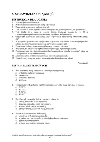 „Projekt współfinansowany ze środków Europejskiego Funduszu Społecznego”
43
5. SPRAWDZIAN OSIĄGNIĘĆ
INSTRUKCJA DLA UCZNIA
1. Przeczytaj uważnie instrukcję.
2. Podpisz imieniem i nazwiskiem kartę odpowiedzi.
3. Zapoznaj się z zestawem zadań testowych.
4. Test zawiera 20 zadań wyboru czterokrotnego (tylko jedna odpowiedz jest prawidłowa).
5. Test składa się z pytań o różnym stopniu trudności: pytania 6, 15, 20 są
z poziomu ponadpodstawowego, pozostałe z poziomu podstawowego.
6. Odpowiedzi udzielaj na załączonej karcie odpowiedzi. Prawidłową odpowiedź zakreśl
„X”.
7. W przypadku pomyłki dotyczącej wyboru odpowiedzi poprzednio zaznaczoną odpowiedź
zakreśl „kółkiem” i zaznacz ponownie „X” właściwą odpowiedź.
8. Przestrzegaj podanej przez nauczyciela normy czasowej (40 min).
9. Pracuj sam, bo tylko wtedy będziesz miał satysfakcję z wykonanego zadania.
10. Porozumiewanie się z innymi uczniami lub korzystanie ze „środków pomocy” wiąże się
z otrzymaniem oceny niedostatecznej.
11. Jeżeli masz jakieś wątpliwości dotyczące testu spytaj nauczyciela.
12. Po skończonej pracy test wraz z kartą odpowiedzi oddaj nauczycielowi.
Powodzenia!
ZESTAW ZADAŃ TESTOWYCH
1. Ilość pobieranej wody z mieszacza kontroluje się za pomocą
a) wskaźnika na tablicy sterującej.
b) manometru.
c) wskaźnika poziomu.
d) króćców.
2. Temperatura wody pobranej z elektronicznego dozownika może się wahać w zakresie
a) 3–50°C.
b) 10–70°C.
c) 3–70°C.
d) 10–90°C.
3. Do głównych elementów budowy miesiarki zalicza się
a) dzieżę, miesiadło, układ napędowy.
b) kociołek, miesiadło, pulpit sterowniczy.
c) korpus, palnik, pulpit sterowniczy.
d) płyta podstawy, dozownik wody, miesiadło.
4. Stożek w dzieży miesiarki widelcowej
a) umożliwia szybsze miesienie ciasta.
b) wypełnia tzw. martwe pole, by ciast było dobrze wymieszane.
c) pełni rolę zabezpieczenia.
d) wpływa na wolniejsze miesienie ciasta.
 