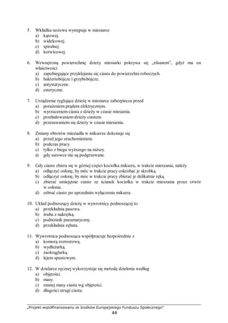 „Projekt współfinansowany ze środków Europejskiego Funduszu Społecznego”
44
5. Wkładka nożowa występuje w miesiarce
a) kątowej.
b) widelcowej.
c) spiralnej.
d) kotwicowej.
6. Wewnętrzną powierzchnię dzieży miesiarki pokrywa się „rilsanem”, gdyż ma on
właściwości
a) zapobiegające przyklejaniu się ciasta do powierzchni roboczych.
b) bakteriobójcze i grzybobójcze.
c) antystatyczne.
d) estetyczne.
7. Urządzenie ryglujące dzieżę w miesiarce zabezpiecza przed
a) porażeniem prądem elektrycznym.
b) wyrzuceniem ciasta z dzieży w czasie miesienia.
c) przeładowaniem dzieży ciastem.
d) przesuwaniem się dzieży w czasie miesienia.
8. Zmiany obrotów miesiadła w mikserze dokonuje się
a) przed jego uruchomieniem.
b) podczas pracy.
c) tylko z biegu wyższego na niższy.
d) gdy surowce nie są podgrzewane.
9. Gdy ciasto zbiera się w górnej części kociołka miksera, w trakcie mieszania, należy
a) odłączyć osłonę, by móc w trakcie pracy oskrobać je skrobką.
b) odłączyć osłonę, by móc w trakcie pracy zbierać je delikatnie ręką.
c) zbierać umiejętnie ciasto ze ścianek kociołka w trakcie mieszania przez otwór
w osłonie.
d) zebrać ciasto po uprzednim wyłączeniu miksera.
10. Układ podnoszący dzieżę w wywrotnicy podnoszącej to
a) przekładnia pasowa.
b) śruba z nakrętką.
c) podnośnik pneumatyczny.
d) przekładnia zębata.
11. Wywrotnica podnosząca współpracuje bezpośrednio z
a) komorą rozrostową.
b) wydłużarką.
c) zaokrąglarką.
d) lejem spustowym.
12. W dzielarce ręcznej wykorzystuje się metodę dzielenia według
a) objętości.
b) masy.
c) znanej masy ciasta wg objętości.
d) długości strugi ciasta.
 