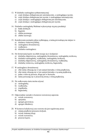 „Projekt współfinansowany ze środków Europejskiego Funduszu Społecznego”
45
13. W dzielarko-zaokrąglarce półautomatycznej
a) część dzieląca obsługiwana jest automatycznie, a zaokrąglająca ręcznie.
b) część dzieląca obsługiwana jest ręcznie, a zaokrąglająca automatycznie.
c) część dzieląca i zaokrąglająca obsługiwana jest automatycznie.
d) część dzieląca i zaokrąglająca obsługiwana jest ręcznie.
14. Dzielarko-zaokrąglarkę Multimat wykorzystuje się przy produkcji
a) bułek drobnych.
b) bagietek.
c) chleba pszennego.
d) chleba razowego.
15. Kształtowanie pomiędzy płytą wydłużającą, a taśmą prowadzącą ma miejsce w
a) dzielarce wieńcowej dolnej.
b) zaokrąglarce dwutaśmowej.
c) wydłużarce.
d) dzielarko-zaokrąglarce.
16. Do formowania kęsów na chleb stosuje się w kolejności
a) dzielarkę objętościową, zaokrąglarkę dwutaśmową, zaokrąglarkę stożkową.
b) dzielarko-zaokrąglarkę, wydłużarkę, zaokrąglarkę stożkową.
c) dzielarkę objętościową, zaokrąglarkę dwutaśmową, wydłużarkę.
d) dzielarkę wieńcową, zaokrąglarkę stożkową, bagieciarkę.
17. W zaokrąglarce dwutaśmowej
a) obie taśmy obracają się w tym samym kierunku z różną prędkością.
b) obie taśmy obracają się w tym samym kierunku z tą samą prędkością.
c) jedna z taśm się porusza, druga jest w bezruchu.
d) taśmy poruszają się w przeciwną stronę z różną prędkością.
18. Do wałkowania ciasta można używać
a) zaokrąglarkę.
b) wydłużarkę.
c) rogalikarkę.
d) bagieciarkę.
19. Odpowiednie warunki w komorze rozrostowej zapewnia
a) wózek rozrostowy.
b) sprężarka.
c) agregat garowniczy.
d) agregat chłodniczy.
20. W komorze kołyskowej czas rozrostu nie jest regulowany przez
a) zmianę prędkości przesuwu kołysek.
b) wózek zmiennej drogi.
c) wózek rozrostowy.
d) przerzut kęsów.
 