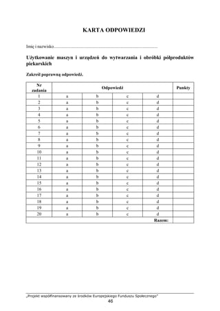 „Projekt współfinansowany ze środków Europejskiego Funduszu Społecznego”
46
KARTA ODPOWIEDZI
Imię i nazwisko..........................................................................................
Użytkowanie maszyn i urządzeń do wytwarzania i obróbki półproduktów
piekarskich
Zakreśl poprawną odpowiedź.
Nr
zadania
Odpowiedź Punkty
1 a b c d
2 a b c d
3 a b c d
4 a b c d
5 a b c d
6 a b c d
7 a b c d
8 a b c d
9 a b c d
10 a b c d
11 a b c d
12 a b c d
13 a b c d
14 a b c d
15 a b c d
16 a b c d
17 a b c d
18 a b c d
19 a b c d
20 a b c d
Razem:
 
