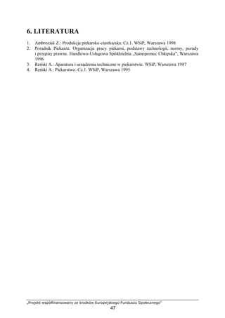„Projekt współfinansowany ze środków Europejskiego Funduszu Społecznego”
47
6. LITERATURA
1. Ambroziak Z.: Produkcja piekarsko-ciastkarska. Cz.1. WSiP, Warszawa 1998
2. Poradnik Piekarza. Organizacja pracy piekarni, podstawy technologii, normy, porady
i przepisy prawne. Handlowo-Usługowa Spółdzielnia „Samopomoc Chłopska”, Warszawa
1996
3. Reński A.: Aparatura i urządzenia techniczne w piekarstwie. WSiP, Warszawa 1987
4. Reński A.: Piekarstwo. Cz.1. WSiP, Warszawa 1995
 