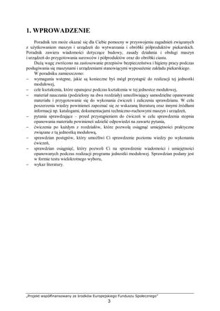 „Projekt współfinansowany ze środków Europejskiego Funduszu Społecznego”
3
1. WPROWADZENIE
Poradnik ten może okazać się dla Ciebie pomocny w przyswojeniu zagadnień związanych
z użytkowaniem maszyn i urządzeń do wytwarzania i obróbki półproduktów piekarskich.
Poradnik zawiera wiadomości dotyczące budowy, zasady działania i obsługi maszyn
i urządzeń do przygotowania surowców i półproduktów oraz do obróbki ciasta.
Dużą wagę zwrócono na zastosowanie przepisów bezpieczeństwa i higieny pracy podczas
posługiwania się maszynami i urządzeniami stanowiącymi wyposażenie zakładu piekarskiego.
W poradniku zamieszczono:
− wymagania wstępne, jakie są konieczne byś mógł przystąpić do realizacji tej jednostki
modułowej,
− cele kształcenia, które opanujesz podczas kształcenia w tej jednostce modułowej,
− materiał nauczania (podzielony na dwa rozdziały) umożliwiający samodzielne opanowanie
materiału i przygotowanie się do wykonania ćwiczeń i zaliczenia sprawdzianu. W celu
poszerzenia wiedzy powinieneś zapoznać się ze wskazaną literaturą oraz innymi źródłami
informacji np. katalogami, dokumentacjami techniczno-ruchowymi maszyn i urządzeń,
− pytania sprawdzające – przed przystąpieniem do ćwiczeń w celu sprawdzenia stopnia
opanowania materiału powinieneś udzielić odpowiedzi na zawarte pytania,
− ćwiczenia po każdym z rozdziałów, które pozwolą osiągnąć umiejętności praktyczne
związane z tą jednostką modułową,
− sprawdzian postępów, który umożliwi Ci sprawdzenie poziomu wiedzy po wykonaniu
ćwiczeń,
− sprawdzian osiągnięć, który pozwoli Ci na sprawdzenie wiadomości i umiejętności
opanowanych podczas realizacji programu jednostki modułowej. Sprawdzian podany jest
w formie testu wielokrotnego wyboru,
− wykaz literatury.
 