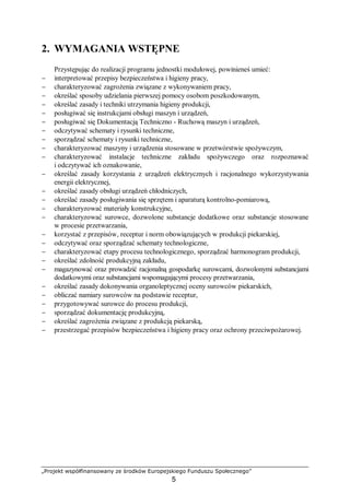 „Projekt współfinansowany ze środków Europejskiego Funduszu Społecznego”
5
2. WYMAGANIA WSTĘPNE
Przystępując do realizacji programu jednostki modułowej, powinieneś umieć:
− interpretować przepisy bezpieczeństwa i higieny pracy,
− charakteryzować zagrożenia związane z wykonywaniem pracy,
− określać sposoby udzielania pierwszej pomocy osobom poszkodowanym,
− określać zasady i techniki utrzymania higieny produkcji,
− posługiwać się instrukcjami obsługi maszyn i urządzeń,
− posługiwać się Dokumentacją Techniczno - Ruchową maszyn i urządzeń,
− odczytywać schematy i rysunki techniczne,
− sporządzać schematy i rysunki techniczne,
− charakteryzować maszyny i urządzenia stosowane w przetwórstwie spożywczym,
− charakteryzować instalacje techniczne zakładu spożywczego oraz rozpoznawać
i odczytywać ich oznakowanie,
− określać zasady korzystania z urządzeń elektrycznych i racjonalnego wykorzystywania
energii elektrycznej,
− określać zasady obsługi urządzeń chłodniczych,
− określać zasady posługiwania się sprzętem i aparaturą kontrolno-pomiarową,
− charakteryzować materiały konstrukcyjne,
− charakteryzować surowce, dozwolone substancje dodatkowe oraz substancje stosowane
w procesie przetwarzania,
− korzystać z przepisów, receptur i norm obowiązujących w produkcji piekarskiej,
− odczytywać oraz sporządzać schematy technologiczne,
− charakteryzować etapy procesu technologicznego, sporządzać harmonogram produkcji,
− określać zdolność produkcyjną zakładu,
− magazynować oraz prowadzić racjonalną gospodarkę surowcami, dozwolonymi substancjami
dodatkowymi oraz substancjami wspomagającymi procesy przetwarzania,
− określać zasady dokonywania organoleptycznej oceny surowców piekarskich,
− obliczać namiary surowców na podstawie receptur,
− przygotowywać surowce do procesu produkcji,
− sporządzać dokumentację produkcyjną,
− określać zagrożenia związane z produkcją piekarską,
− przestrzegać przepisów bezpieczeństwa i higieny pracy oraz ochrony przeciwpożarowej.
 