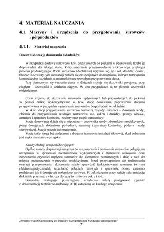 „Projekt współfinansowany ze środków Europejskiego Funduszu Społecznego”
7
4. MATERIAŁ NAUCZANIA
4.1. Maszyny i urządzenia do przygotowania surowców
i półproduktów
4.1.1. Materiał nauczania
Dozowniki/stacje dozowania składników
W przypadku dostawy surowców tzw. dodatkowych do piekarni w opakowaniu trzeba je
doprowadzić do takiego stanu, który umożliwia przeprowadzenie efektywnego przebiegu
procesu produkcyjnego. Wiele surowców (dodatków) upłynnia się, np.: sól, drożdże, cukier,
tłuszcz. Roztwory tych substancji pobiera się ze specjalnych dozowników, których rozwiązania
konstrukcyjne i działanie są uwarunkowane sposobem przygotowania ciasta.
Przy okresowym wytwarzaniu ciasta w dzieżach stosuje się dozowniki porcjowe, przy
ciągłym – dozowniki o działaniu ciągłym. W obu przypadkach są to głównie dozowniki
objętościowe.
Coraz częściej do dozowania surowców upłynnianych lub przywożonych do piekarni
w postaci ciekłej wykorzystywane są tzw. stacje dozowania, poprzedzane stacjami
przygotowania w przypadku wytwarzania roztworów bezpośrednio w zakładzie.
W skład stacji przygotowania surowców wchodzą zespoły: mieszacz – dozownik wody,
zbiornik do przygotowania wodnych roztworów soli, cukru i drożdży, pompy wirowe,
armatura i aparatura kontrolna, podesty oraz pulpit sterowniczy.
Stacja dozowania składa się z mieszacza – dozownika wody, zbiorników produkcyjnych,
pomp dozujących, zbiorników pośrednich, armatury i aparatury kontrolnej, podestu i szafy
sterowniczej. Stacja pracuje automatycznie.
Stacje takie mogą być połączone z drogami transportu instalacji silosowej, skąd pobierana
jest mąka i inne surowce sypkie.
Zasady obsługi urządzeń dozujących:
Ogólne zasady eksploatacji urządzeń do rozpuszczania i dozowania surowców polegają na
utrzymaniu w sprawności mechanizmów wykonawczych i elementów sterowania oraz
zapewnieniu czystości napływu surowców do elementów pomiarowych i dalej z nich do
miejsca przeznaczenia w procesie produkcyjnym. Przed przystąpieniem do realizowania
operacji przygotowania i dozowania należy sprawdzić funkcjonowanie zaworów (w tym
elektromagnetycznych), szczelność połączeń rurowych i sprawność pomp, zarówno
podających jak i dozujących upłynnione surowce. Po zakończeniu pracy należy całą instalację
dokładnie przemyć, zwłaszcza dotyczy to roztworu cukru i soli.
Generalnie obsługując poszczególne urządzenia należy postępować zgodnie
z dokumentacją techniczno-ruchową (DTR) załączoną do każdego urządzenia.
 
