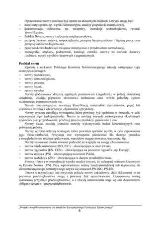 „Projekt współfinansowany ze środków Europejskiego Funduszu Społecznego”
8
Opracowanie normy powinno być oparte na aktualnych źródłach, którymi mogą być:
− dane statystyczne, np. wyniki laboratoryjne, analizy gospodarki materiałowej,
− dokumentacja techniczna, np. receptury, instrukcje technologiczne, rysunki
konstrukcyjne,
− Polskie Normy, normy i zalecenia międzynarodowe,
− przepisy prawne: ustawy, rozporządzenia, przepisy bezpieczeństwa i higieny pracy oraz
przepisy sanitarno-higieniczne,
− prace naukowo-badawcze związane tematycznie z przedmiotem normalizacji,
− monografie, artykuły, podręczniki, katalogi, cenniki, umowy na warunki dostawy
i odbioru, wzory wyrobów krajowych i zagranicznych.
Podział norm
Zgodnie z wykazem Polskiego Komitetu Normalizacyjnego istnieją następujące typy
norm powszechnych:
− normy podstawowe,
− normy terminologiczne,
− normy procesu,
− normy badań,
− normy wyrobu.
Normy podstawowe dotyczą ogólnych postanowień (zagadnień) w jednej określonej
dziedzinie, ustalają poprawne słownictwo techniczne oraz tworzą jednolity system
wzajemnego porozumiewania się.
Normy terminologiczne zawierają klasyfikację materiałów, przedmiotów, pojęć lub
czynności, terminy i ich definicje, objaśnienia i przykłady.
Normy procesu określają wymagania, które powinny być spełnione w procesie, w celu
zapewnienia jego funkcjonalności. Normy te ustalają warunki wykonywania określonych
czynności, jak: projektowanie, przebieg procesu produkcji, pakowanie i inne.
Normy badań ustalają jednolite metody wykonywania badań laboratoryjnych oraz
pobierania próbek.
Normy wyrobu dotyczą wymagań, które powinien spełniać wyrób, w celu zapewnienia
jego funkcjonalności. Precyzują one wymagania jakościowe dla danego produktu
z uwzględnieniem rodzaju opakowania, warunków magazynowania, transportu, itp.
Normy stosowane można również podzielić ze względu na zasięg ich stosowania:
− norma międzynarodowa (ISO, IEC) – obowiązująca w skali świata,
− norma regionalna (EN, CEN) – obowiązująca na poziomie regionów, np. Europy,
− norma krajowa (PN) – obowiązującą na terenie Polski,
− norma zakładowa (ZN) – obowiązująca w danym przedsiębiorstwie.
Z mocy Ustawy o normalizacji wynika między innymi, że jedynymi normami krajowymi
są Polskie Normy (PN). Przy wprowadzeniu normy międzynarodowej lub regionalnej do
elementu krajowego normatywnego używa się oznaczeń PN-ISO, PN-EN.
Ustawa o normalizacji nie precyzuje pojęcia normy zakładowej, choć dokumenty te na
poziomie przedsiębiorstwa mogą i powinny być opracowywane. Opracowaną normę
zakładową przyjmuje przedsiębiorstwo, a z chwilą ustanowienia staje się ona dokumentem
obligatoryjnym w tym przedsiębiorstwie.
 