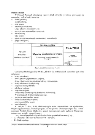 „Projekt współfinansowany ze środków Europejskiego Funduszu Społecznego”
9
Budowa norm
W Polskich Normach obowiązuje typowy układ edytorski, w którym przewiduje się
następujący podział treści normy na:
− stronę tytułową,
− część tytułową,
− treść normy,
− informacje dodatkowe.
Część tytułowa zawiera (rys. 1):
− nazwę organu ustanawiającego normę,
− rodzaj normy,
− tytuł normy,
− numer normy (ewentualnie numer normy poprzedniej),
− grupę katalogową.
Rys. 1. Część tytułowa normy [4, s.61]
Odmienny układ mają normy PN-ISO, PN-EN. Do podstawowych elementów tych norm
zalicza się:
− strony okładkowe,
− stronę tytułową z przedmową krajową,
− stronę tytułową normy międzynarodowej z przedmową,
− strony tekstowe z treścią normy,
− załączniki normy ISO/EN,
− odsyłacze krajowe,
− załączniki krajowe.
Treść normy jest najczęściej podzielona na rozdziały.
W informacjach dodatkowych podaje się:
− instytucję opracowującą normę,
− normy i dokumenty związane,
− autorów projektów normy,
− inne informacje.
W związku z dużą liczbą obowiązujących norm wprowadzono ich ujednoliconą
klasyfikację i numerację. Numeracja oparta jest na systemie alfanumerycznym. Taki system
numeracji Polskich Norm składa się z części literowej oraz części cyfrowej. Numer jest
umieszczany w części tytułowej normy.
Litery stanowią symbole odpowiednich działów gospodarki narodowej, np.:
− A – Produkcja artykułów żywnościowych i napojów,
− B – Budownictwo,
 