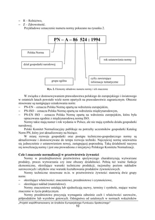 „Projekt współfinansowany ze środków Europejskiego Funduszu Społecznego”
10
− R – Rolnictwo,
− Z – Zdrowotność.
Przykładowe oznaczenie numeru normy pokazano na rysunku 2.
Rys. 2. Elementy składowe numeru normy i ich znaczenie
W związku z dostosowywaniem prawodawstwa polskiego do europejskiego i światowego
w ostatnich latach powstało wiele norm opartych na prawodawstwie zagranicznym. Obecnie
stosowane są następujące oznakowania norm:
− PN-EN – oznacza Polska Normę opartą na wdrożeniu europejskim,
− PN-ISO – oznacza Polska Normę opartą na wdrożeniu międzynarodowym,
− PN-EN ISO – oznacza Polska Normę opartą na wdrożeniu europejskim, która była
opracowana zgodnie z międzynarodową normą ISO.
Normy takie mają numer i rok wydania w Polsce, ale nie mają symbolu działu gospodarki
narodowej.
Polski Komitet Normalizacyjny publikuje na potrzeby uczestników gospodarki Katalog
Norm PN, który jest aktualizowany na bieżąco.
W miarę rozwoju gospodarki oraz postępu techniczno-gospodarczego normy są
aktualizowane i dostosowywane do tempa rozwoju techniki. Najczęściej normę unieważnia
się jednocześnie z ustanowieniem nowej, zastępującej poprzednią. Taką działalność nazywa
się nowelizacją normy i jest ona prowadzona z inicjatywy Polskiego Komitetu Normalizacji.
Cele i znaczenie normalizacji w przetwórstwie żywności
Normy w przedsiębiorstwie przetwórstwa spożywczego charakteryzują wytwarzane
produkty, proces wytwarzania czy inne obszary działalności. Pełnią też ważne funkcje
ekonomiczne, określające warunki techniczne produkcji, racjonalny poziom nakładów
surowcowych i ubytków oraz warunki kształtowania produktów żywnościowych.
Normy techniczne stosowane m.in. w przetwórstwie żywności stanowią dwie grupy
norm:
− określające właściwości: znaczeniowe, przedmiotowe i czynnościowe,
− określające nakład (materiałowe).
Normy znaczeniowe ustalają lub ujednolicają nazwy, terminy i symbole, mające ważne
znaczenie w życiu praktycznym.
Normy przedmiotowe precyzują wymagania odnośnie cech i właściwości surowców,
półproduktów lub wyrobów gotowych. Odstępstwa od ustalonych w normach wskaźników
PN – A – 86 524 : 1994
Polska Norma
dział gospodarki narodowej
grupa ogólna
cyfry zawierające
informacje tematyczne
rok ustanowienia normy
 