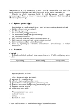 „Projekt współfinansowany ze środków Europejskiego Funduszu Społecznego”
12
żywnościowych w celu zapewnienia ochrony zdrowia konsumentów oraz ułatwienia
międzynarodowego handlu żywnością i przestrzegania etyki w handlu żywnościowym.
Obecnie, od chwili wstąpienia Polski do Unii Europejskiej przepisy prawa
żywnościowego w Polsce są dostosowywane do przepisów zalecanych w Unii Europejskiej
i Kodeksu Żywnościowego.
4.1.2. Pytania sprawdzające
Odpowiadając na pytania, sprawdzisz, czy jesteś przygotowany do wykonania ćwiczeń.
1. Jaki jest cel stosowania normalizacji?
2. Jak definiuje się normę?
3. Jak podzielone są normy powszechne?
4. Jak podzielone są normy ze względu na zasięg?
5. Jak zbudowana jest norma?
6. Jakie znaczenie mają poszczególne elementy tytułu normy?
7. Jakie znaczenie ma normalizacja w przetwórstwie żywności?
8. Jakie rozróżnia się rodzaje norm technicznych?
9. Jakie są najważniejsze dokumenty ustawodawstwa żywnościowego w Polsce
i na świecie?
4.1.3. Ćwiczenia
Ćwiczenie 1
Dokonaj rozróżnienia podanych przez nauczyciela norm. Wyniki swojej pracy zapisz
w tabeli:
Tytuł normy Numer normy Rodzaj normy
Sposób wykonania ćwiczenia
Aby wykonać ćwiczenie, powinieneś:
1) zapoznać się z podziałem norm,
2) zdefiniować poszczególne rodzaje norm,
3) przeanalizować normy przygotowane przez nauczyciela,
4) podzielić analizowane normy według przedmiotu regulacji,
5) uzupełnić tabelę w zeszycie,
6) oddać zeszyt nauczycielowi.
Wyposażenie stanowiska pracy:
− materiały biurowe,
− normy,
− Poradnik dla ucznia.
 
