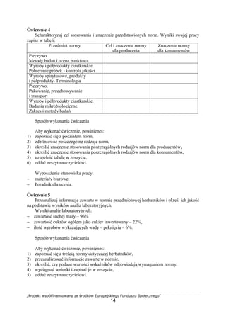 „Projekt współfinansowany ze środków Europejskiego Funduszu Społecznego”
14
Ćwiczenie 4
Scharakteryzuj cel stosowania i znaczenie przedstawionych norm. Wyniki swojej pracy
zapisz w tabeli:
Przedmiot normy Cel i znaczenie normy
dla producenta
Znaczenie normy
dla konsumentów
Pieczywo.
Metody badań i ocena punktowa
Wyroby i półprodukty ciastkarskie.
Pobieranie próbek i kontrola jakości
Wyroby spirytusowe, produkty
i półprodukty. Terminologia
Pieczywo.
Pakowanie, przechowywanie
i transport
Wyroby i półprodukty ciastkarskie.
Badania mikrobiologiczne.
Zakres i metody badań
Sposób wykonania ćwiczenia
Aby wykonać ćwiczenie, powinieneś:
1) zapoznać się z podziałem norm,
2) zdefiniować poszczególne rodzaje norm,
3) określić znaczenie stosowania poszczególnych rodzajów norm dla producentów,
4) określić znaczenie stosowania poszczególnych rodzajów norm dla konsumentów,
5) uzupełnić tabelę w zeszycie,
6) oddać zeszyt nauczycielowi.
Wyposażenie stanowiska pracy:
− materiały biurowe,
− Poradnik dla ucznia.
Ćwiczenie 5
Przeanalizuj informacje zawarte w normie przedmiotowej herbatników i określ ich jakość
na podstawie wyników analiz laboratoryjnych.
Wyniki analiz laboratoryjnych:
− zawartość suchej masy – 96%
− zawartość cukrów ogółem jako cukier inwertowany – 22%,
− ilość wyrobów wykazujących wady – pęknięcia – 6%.
Sposób wykonania ćwiczenia
Aby wykonać ćwiczenie, powinieneś:
1) zapoznać się z treścią normy dotyczącej herbatników,
2) przeanalizować informacje zawarte w normie,
3) określić, czy podane wartości wskaźników odpowiadają wymaganiom normy,
4) wyciągnąć wnioski i zapisać je w zeszycie,
5) oddać zeszyt nauczycielowi.
 