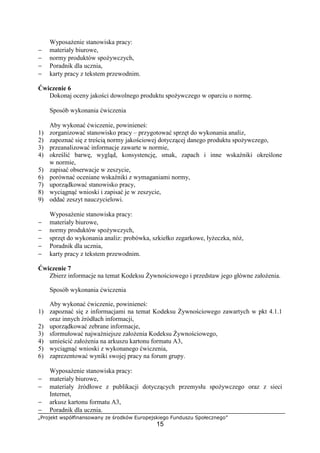 „Projekt współfinansowany ze środków Europejskiego Funduszu Społecznego”
15
Wyposażenie stanowiska pracy:
− materiały biurowe,
− normy produktów spożywczych,
− Poradnik dla ucznia,
− karty pracy z tekstem przewodnim.
Ćwiczenie 6
Dokonaj oceny jakości dowolnego produktu spożywczego w oparciu o normę.
Sposób wykonania ćwiczenia
Aby wykonać ćwiczenie, powinieneś:
1) zorganizować stanowisko pracy – przygotować sprzęt do wykonania analiz,
2) zapoznać się z treścią normy jakościowej dotyczącej danego produktu spożywczego,
3) przeanalizować informacje zawarte w normie,
4) określić barwę, wygląd, konsystencję, smak, zapach i inne wskaźniki określone
w normie,
5) zapisać obserwacje w zeszycie,
6) porównać oceniane wskaźniki z wymaganiami normy,
7) uporządkować stanowisko pracy,
8) wyciągnąć wnioski i zapisać je w zeszycie,
9) oddać zeszyt nauczycielowi.
Wyposażenie stanowiska pracy:
− materiały biurowe,
− normy produktów spożywczych,
− sprzęt do wykonania analiz: probówka, szkiełko zegarkowe, łyżeczka, nóż,
− Poradnik dla ucznia,
− karty pracy z tekstem przewodnim.
Ćwiczenie 7
Zbierz informacje na temat Kodeksu Żywnościowego i przedstaw jego główne założenia.
Sposób wykonania ćwiczenia
Aby wykonać ćwiczenie, powinieneś:
1) zapoznać się z informacjami na temat Kodeksu Żywnościowego zawartych w pkt 4.1.1
oraz innych źródłach informacji,
2) uporządkować zebrane informacje,
3) sformułować najważniejsze założenia Kodeksu Żywnościowego,
4) umieścić założenia na arkuszu kartonu formatu A3,
5) wyciągnąć wnioski z wykonanego ćwiczenia,
6) zaprezentować wyniki swojej pracy na forum grupy.
Wyposażenie stanowiska pracy:
− materiały biurowe,
− materiały źródłowe z publikacji dotyczących przemysłu spożywczego oraz z sieci
Internet,
− arkusz kartonu formatu A3,
− Poradnik dla ucznia.
 