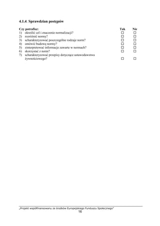 „Projekt współfinansowany ze środków Europejskiego Funduszu Społecznego”
16
4.1.4. Sprawdzian postępów
Czy potrafisz: Tak Nie
1) określić cel i znaczenie normalizacji? ! !
2) rozróżnić normy? ! !
3) scharakteryzować poszczególne rodzaje norm? ! !
4) omówić budowę normy? ! !
5) zinterpretować informacje zawarte w normach? ! !
6) skorzystać z norm? ! !
7) scharakteryzować przepisy dotyczące ustawodawstwa
żywnościowego? ! !
 