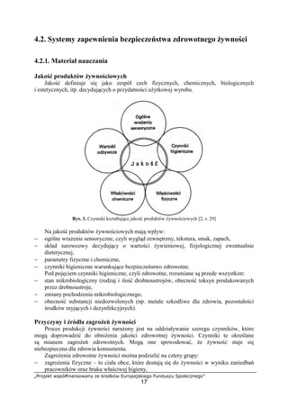 „Projekt współfinansowany ze środków Europejskiego Funduszu Społecznego”
17
4.2. Systemy zapewnienia bezpieczeństwa zdrowotnego żywności
4.2.1. Materiał nauczania
Jakość produktów żywnościowych
Jakość definiuje się jako zespół cech fizycznych, chemicznych, biologicznych
i estetycznych, itp. decydujących o przydatności użytkowej wyrobu.
Rys. 3. Czynniki kształtujące jakość produktów żywnościowych [2, s. 29]
Na jakość produktów żywnościowych mają wpływ:
− ogólne wrażenie sensoryczne, czyli wygląd zewnętrzny, tekstura, smak, zapach,
− skład surowcowy decydujący o wartości żywieniowej, fizjologicznej ewentualnie
dietetycznej,
− parametry fizyczne i chemiczne,
− czynniki higieniczne warunkujące bezpieczeństwo zdrowotne.
Pod pojęciem czynniki higieniczne, czyli zdrowotne, rozumiane są przede wszystkim:
− stan mikrobiologiczny (rodzaj i ilość drobnoustrojów, obecność toksyn produkowanych
przez drobnoustroje,
− zmiany pochodzenia mikrobiologicznego,
− obecność substancji niedozwolonych (np. metale szkodliwe dla zdrowia, pozostałości
środków myjących i dezynfekcyjnych).
Przyczyny i źródła zagrożeń żywności
Proces produkcji żywności narażony jest na oddziaływanie szeregu czynników, które
mogą doprowadzić do obniżenia jakości zdrowotnej żywności. Czynniki te określane
są mianem zagrożeń zdrowotnych. Mogą one spowodować, że żywność staje się
niebezpieczna dla zdrowia konsumenta.
Zagrożenia zdrowotne żywności można podzielić na cztery grupy:
− zagrożenia fizyczne – to ciała obce, które dostają się do żywności w wyniku zaniedbań
pracowników oraz braku właściwej higieny,
 