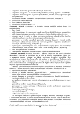 „Projekt współfinansowany ze środków Europejskiego Funduszu Społecznego”
18
− zagrożenia chemiczne – pierwiastki lub związki chemiczne,
− zagrożenia biologiczne – to szkodniki i ich pozostałości, insekty, gryzonie i ich odchody,
− zagrożenia mikrobiologiczne wywołane przez bakterie, drożdże, wirusy i pleśnie w tym
toksynotwórcze.
Podstawowe powody, dla których należy eliminować zagrożenia zdrowotne to:
− podniesienie jakości wyrobów,
− duża konkurencja na rynku,
− spełnienie wymagań prawnych UE.
Zagrożenia fizyczne występujące w żywności można podzielić według źródeł ich
pochodzenia na:
− kurz i brud,
− ciała obce dostające się z surowcami: piasek, kamyki, patyki, źdźbła słomy, sznurek i itp.,
− ciała obce pochodzące z surowców: pestki owoców, łupiny, kości z wędlin, ości, itp.,
− dostające się do żywności w trakcie procesu przetwórczego: odłamki szkła, plastyku,
odłamki metalu, drewna, skrawki i zeschnięte resztki produktów,
− powstające w wyniku zaniedbań personelu: noszenie biżuterii i innych ozdób,
niewłaściwa odzież robocza-możliwość oderwania guzików, wypadanie przedmiotów
noszonych w kieszeni, włosy, niedopałki, itp.,
− wynikające z nieprzestrzegania zasad bezpieczeństwa i higieny pracy: brak osłon lamp
oświetleniowych, szkła okienne, farba z sufitu i ścian, odchody ptaków i gryzoni, itp.,
− inne, np. wprowadzane świadomie,
− zawilgocenie, przegrzanie wskutek działania czynników atmosferycznych.
Zagrożenia chemiczne to różne pierwiastki i związki chemiczne, nie będące istotnymi
składnikami żywności, a znajdujące się w niej w sposób przypadkowy. Mogą one
w znacznym stopniu wpływać na jakość zdrowotną żywności, powodując albo
natychmiastowe objawy chorobowe, albo też zmiany w prawidłowym funkcjonowaniu
organizmu, dające się stwierdzić dopiero po pewnym czasie. Obecność niektórych związków
może dawać skutki nawet w następnych pokoleniach. Wpływ ich na organizm może się także
objawiać w postaci chorób nowotworowych.
Skażenia żywności substancjami chemicznymi w dużej mierze są wynikiem działalności
człowieka. Ogólnie zagrożenia chemiczne występujące w żywności można podzielić na:
− naturalnie występujące w surowcach,
− obecne w wyniku zabiegów agrotechnicznych i zootechnicznych: pozostałości
pestycydów, azotany, pozostałości leków weterynaryjnych,
− celowo dodawane w przemyśle w procesie technologicznym: dodatki funkcjonalne –
substancje dodatkowe dozwolone,
− przypadkowo dostające się w procesie technologicznym: np. pochodzące z maszyn smary
i farby,
− pozostałości środków myjących i dezynfekcyjnych,
− powstające w wyniku rolniczego wykorzystania terenów ekologicznie zagrożonych
(np. metale toksyczne),
− mikotoksyny i toksyny bakteryjne,
− skażenia radioaktywne,
− dodane świadomie w celu zatuszowania.
W niektórych surowcach żywnościowych występują naturalne substancje toksyczne,
a ich zawartość wiąże się ze stanem dojrzałości surowców lub okresem ich przechowywania.
Przykładem tego typu substancji mogą być solanina występująca w ziemniakach, amygdalina
w gorzkich migdałach, toksyny w grzybach kapeluszowych.
 