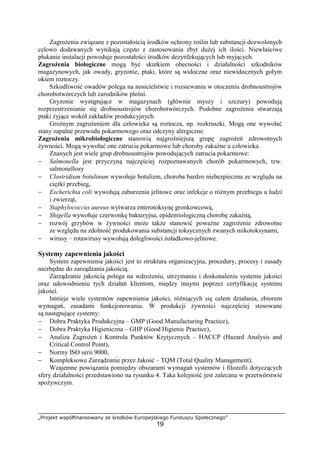 „Projekt współfinansowany ze środków Europejskiego Funduszu Społecznego”
19
Zagrożenia związane z pozostałością środków ochrony roślin lub substancji dozwolonych
celowo dodawanych wynikają często z zastosowania zbyt dużej ich ilości. Niewłaściwe
płukanie instalacji powoduje pozostałości środków dezynfekujących lub myjących.
Zagrożenia biologiczne mogą być skutkiem obecności i działalności szkodników
magazynowych, jak owady, gryzonie, ptaki, które są widoczne oraz niewidocznych gołym
okiem roztoczy.
Szkodliwość owadów polega na nosicielstwie i rozsiewaniu w otoczeniu drobnoustrojów
chorobotwórczych lub zarodników pleśni.
Gryzonie występujące w magazynach (głównie myszy i szczury) powodują
rozprzestrzenianie się drobnoustrojów chorobotwórczych. Podobne zagrożenia stwarzają
ptaki żyjące wokół zakładów produkcyjnych.
Groźnym zagrożeniem dla człowieka są roztocza, np. rozkruszki. Mogą one wywołać
stany zapalne przewodu pokarmowego oraz odczyny alergiczne.
Zagrożenia mikrobiologiczne stanowią najgroźniejszą grupę zagrożeń zdrowotnych
żywności. Mogą wywołać one zatrucia pokarmowe lub choroby zakaźne u człowieka.
Znanych jest wiele grup drobnoustrojów powodujących zatrucia pokarmowe:
− Salmonella jest przyczyną najczęściej rozpoznawanych chorób pokarmowych, tzw.
salmonellozy
− Clostridium botulinum wywołuje botulizm, choroba bardzo niebezpieczna ze względu na
ciężki przebieg,
− Escherichia coli wywołują zaburzenia jelitowe oraz infekcje o różnym przebiegu u ludzi
i zwierząt,
− Staphylococcus aureus wytwarza enterotoksynę gronkowcową,
− Shigella wywołuje czerwonkę bakteryjna, epidemiologiczną chorobę zakaźną,
− rozwój grzybów w żywności może także stanowić poważne zagrożenie zdrowotne
ze względu na zdolność produkowania substancji toksycznych zwanych mikotoksynami,
− wirusy – rotawirusy wywołują dolegliwości żoładkowo-jelitowe.
Systemy zapewnienia jakości
System zapewnienia jakości jest to struktura organizacyjna, procedury, procesy i zasady
niezbędne do zarządzania jakością.
Zarządzanie jakością polega na wdrożeniu, utrzymaniu i doskonaleniu systemu jakości
oraz udowodnieniu tych działań klientom, między innymi poprzez certyfikację systemu
jakości.
Istnieje wiele systemów zapewnienia jakości, różniących się celem działania, zbiorem
wymagań, zasadami funkcjonowania. W produkcji żywności najczęściej stosowane
są następujące systemy:
− Dobra Praktyka Produkcyjna – GMP (Good Manufacturing Practice),
− Dobra Praktyka Higieniczna – GHP (Good Higienic Practice),
− Analiza Zagrożeń i Kontrola Punktów Krytycznych – HACCP (Hazard Analysis and
Critical Control Point),
− Normy ISO serii 9000,
− Kompleksowe Zarządzanie przez Jakość – TQM (Total Quality Management).
Wzajemne powiązania pomiędzy obszarami wymagań systemów i filozofii dotyczących
sfery działalności przedstawiono na rysunku 4. Taka kolejność jest zalecana w przetwórstwie
spożywczym.
 