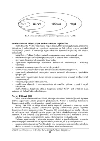 „Projekt współfinansowany ze środków Europejskiego Funduszu Społecznego”
20
Rys. 4. Charakterystyka zależności systemów zapewnienia jakości [7, s.52]
Dobra Praktyka Produkcyjna, Dobra Praktyka Higieniczna
Dobra Praktyka Produkcyjna określa zespół działań, które eliminują fizyczne, chemiczne,
biologiczne i mikrobiologiczne zagrożenia zdrowotne na linii całego procesu produkcji
i dystrybucji żywności i zapewniają wyprodukowanie żywności bezpiecznej dla zdrowia
konsumenta.
Istota Dobrej Praktyki Produkcyjnej polega na przestrzeganiu następujących zasad:
− utrzymanie wszystkich urządzeń produkcyjnych w dobrym stanie technicznym,
− utrzymanie higienicznych warunków środowiska,
− zapewnienie odpowiedniego oświetlenia pomieszczeń zakładowych i właściwej
wentylacji,
− stosowanie skutecznych procedur mycia i dezynfekcji,
− kontrolowanie pracowników w celu przeciwdziałania zakażeniom żywności,
− zapewnienie odpowiednich magazynów sprzętu, substancji chemicznych i produktów
spożywczych,
− zapewnienie wystarczającej ilości miejsca na rozmieszczenie urządzeń produkcyjnych
i magazynowych,
− właściwa gospodarka wodno-ściekowa,
− zapobieganie obecności i rozprzestrzenianiu się owadów, ptaków, gryzoni i innych
szkodników.
Dobra Praktyka Higieniczna określa higieniczne aspekty GMP i jest systemem nieco
węższym niż Dobra Praktyka Produkcyjna.
Normy ISO serii 9000
Celem stosowania norm ISO serii 9000 jest zagwarantowanie jednolitej jakości wyrobów
poprzez zapewnienie jakości procesów produkcyjnych. Normy te narzucają konieczność
dostarczenia dowodów przestrzegania wymagań w nich zawartych.
Normy ISO 9000 określają niemal każdą czynność pracownika biorącego udział
w procesie produkcji, zadania kierownictwa, sposoby kontrolowania jakości wyrobów
dostarczanych przez poddostawcę itp. W systemie ISO kontrola jakości jest ciągła i odbywa
się na każdym etapie, od projektowania, poprzez produkcję, do ekologicznego niwelowania
odpadów. W tym systemie każdy pracownik, o ile wypełnia wskazówki zapisane w Księdze
Jakości, wykonuje swoje czynności niemal z komputerową powtarzalnością.
Podstawą opracowania i wdrażania systemu jakości w przedsiębiorstwie przemysłu
spożywczego jest norma ISO 9004, zgodnie z którą konieczne jest w przedsiębiorstwie:
− opracowanie i ustanowienie Polityki Jakości oraz zagwarantowania niezbędnych środków
(kadry, urządzenia, technologie), by została ona wdrożona i stosowana,
 