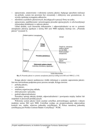 „Projekt współfinansowany ze środków Europejskiego Funduszu Społecznego”
21
− opracowanie, ustanowienie i wdrożenie systemu jakości, będącego sposobem realizacji
tej polityki, system ten powinien być zrozumiały i efektywny oraz gwarantować, że
wyroby spełniają wymagania odbiorców,
− określenie czynników jakościowych, decydujących o pozycji firmy na rynku,
− opracowanie, opublikowanie i przestrzeganie procedur operacyjnych, w celu koordynacji
różnorodnej działalności w zakresie jakości.
Układ działań, czyli hierarchię dokumentów i odpowiedzialności za nie w systemie
zarządzania jakością zgodnym z normą ISO serii 9000 najlepiej ilustruje tzw. „Piramida
jakości” (rysunek 5).
Rys. 5. Piramida jakości w systemie zarządzania jakością według norm ISO serii 9000 [5, s.318]
Księga jakości stanowi podstawowe źródło informacji o systemie zapewnienia jakości.
Jest ona zatwierdzana podpisana przez prezesa zarządu. Księga zawiera:
− politykę jakości,
− cele jakości,
− strukturę organizacyjną zakładu,
− zbiór procesów i procedur,
− podział odpowiedzialności.
Procedury opisują taktykę działań, odpowiedzialności i powiązania między ludźmi lub
zespołami w procesach produkcyjnych.
Wdrożony system jakości może uzyskać certyfikat, potwierdzający zgodność z danym
modelem normy ISO serii 9000. Certyfikat wydaje, po przeprowadzeniu odpowiedniej
kontroli tzw. auditu, właściwa jednostka certyfikująca. W Polsce narodową jednostką
certifikujacą jest Polskie Centrum Badań i Certyfikacji – PCBC.
 