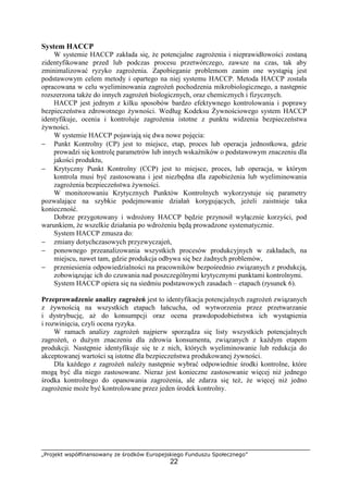 „Projekt współfinansowany ze środków Europejskiego Funduszu Społecznego”
22
System HACCP
W systemie HACCP zakłada się, że potencjalne zagrożenia i nieprawidłowości zostaną
zidentyfikowane przed lub podczas procesu przetwórczego, zawsze na czas, tak aby
zminimalizować ryzyko zagrożenia. Zapobieganie problemom zanim one wystąpią jest
podstawowym celem metody i opartego na niej systemu HACCP. Metoda HACCP została
opracowana w celu wyeliminowania zagrożeń pochodzenia mikrobiologicznego, a następnie
rozszerzona także do innych zagrożeń biologicznych, oraz chemicznych i fizycznych.
HACCP jest jednym z kilku sposobów bardzo efektywnego kontrolowania i poprawy
bezpieczeństwa zdrowotnego żywności. Według Kodeksu Żywnościowego system HACCP
identyfikuje, ocenia i kontroluje zagrożenia istotne z punktu widzenia bezpieczeństwa
żywności.
W systemie HACCP pojawiają się dwa nowe pojęcia:
− Punkt Kontrolny (CP) jest to miejsce, etap, proces lub operacja jednostkowa, gdzie
prowadzi się kontrolę parametrów lub innych wskaźników o podstawowym znaczeniu dla
jakości produktu,
− Krytyczny Punkt Kontrolny (CCP) jest to miejsce, proces, lub operacja, w którym
kontrola musi być zastosowana i jest niezbędna dla zapobieżenia lub wyeliminowania
zagrożenia bezpieczeństwa żywności.
W monitorowaniu Krytycznych Punktów Kontrolnych wykorzystuje się parametry
pozwalające na szybkie podejmowanie działań korygujących, jeżeli zaistnieje taka
konieczność.
Dobrze przygotowany i wdrożony HACCP będzie przynosił wyłącznie korzyści, pod
warunkiem, że wszelkie działania po wdrożeniu będą prowadzone systematycznie.
System HACCP zmusza do:
− zmiany dotychczasowych przyzwyczajeń,
− ponownego przeanalizowania wszystkich procesów produkcyjnych w zakładach, na
miejscu, nawet tam, gdzie produkcja odbywa się bez żadnych problemów,
− przeniesienia odpowiedzialności na pracowników bezpośrednio związanych z produkcją,
zobowiązując ich do czuwania nad poszczególnymi krytycznymi punktami kontrolnymi.
System HACCP opiera się na siedmiu podstawowych zasadach – etapach (rysunek 6).
Przeprowadzenie analizy zagrożeń jest to identyfikacja potencjalnych zagrożeń związanych
z żywnością na wszystkich etapach łańcucha, od wytworzenia przez przetwarzanie
i dystrybucję, aż do konsumpcji oraz ocena prawdopodobieństwa ich wystąpienia
i rozwinięcia, czyli ocena ryzyka.
W ramach analizy zagrożeń najpierw sporządza się listy wszystkich potencjalnych
zagrożeń, o dużym znaczeniu dla zdrowia konsumenta, związanych z każdym etapem
produkcji. Następnie identyfikuje się te z nich, których wyeliminowanie lub redukcja do
akceptowanej wartości są istotne dla bezpieczeństwa produkowanej żywności.
Dla każdego z zagrożeń należy następnie wybrać odpowiednie środki kontrolne, które
mogą być dla niego zastosowane. Nieraz jest konieczne zastosowanie więcej niż jednego
środka kontrolnego do opanowania zagrożenia, ale zdarza się też, że więcej niż jedno
zagrożenie może być kontrolowane przez jeden środek kontrolny.
 