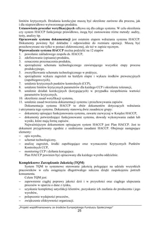 „Projekt współfinansowany ze środków Europejskiego Funduszu Społecznego”
25
limitów krytycznych. Działania korekcyjne muszą być określone zarówno dla procesu, jak
i dla nieprawidłowo wytworzonego produktu.
Ustanowienia procedur weryfikacyjnych odbywa się dla całego systemu. W celu określenia
czy system HACCP funkcjonuje prawidłowo, mogą być zastosowane różne metody: audity,
testy, analizy itp.
Opracowanie systemu dokumentacji jest ostatnim etapem wdrażania systemu HACCP.
Dokumenty powinny być dokładne i odpowiednie do rozmiaru operacji. Muszą być
przechowywane nie tylko w postaci elektronicznej, ale też w zapisie ręcznym.
Wprowadzenie systemu HACCP można podzielić na 12 etapów
1. powołanie zakładowego zespołu ds. HACCP,
2. zdefiniowanie (opisanie) produktu,
3. oznaczenie przeznaczenia produktu,
4. sporządzenie schematu technologicznego zawierającego wszystkie etapy procesu
produkcyjnego,
5. zweryfikowanie schematu technologicznego w praktyce,
6. sporządzenie wykazu zagrożeń na każdym etapie i wykazu środków prewencyjnych
(zapobiegawczych),
7. ustalenie krytycznych punktów kontrolnych (CCP),
8. ustalenie limitów krytycznych parametrów dla każdego CCP i określenie tolerancji,
9. ustalenie działań korekcyjnych (korygujących) w przypadku niespełnienia wartości
parametrów krytycznych,
10. określenie zasad weryfikacji systemu,
11. ustalenie zasad tworzenia dokumentacji systemu i przechowywania zapisów.
Dokumentacja systemu HACCP to zbiór dokumentów dotyczących wdrażania
i utrzymania tego systemu. Dokumenty stanowią dwie zasadnicze grupy:
− dokumenty opisujące funkcjonowania systemu, zawarte zazwyczaj w Księdze HACCP,
− dokumenty potwierdzające funkcjonowanie systemu, dowody wykonywania zadań lub
wyniki, które mają formę zapisów.
Najważniejszym dokumentem opisującym system HACCP jest Plan HACCP. Jest to
dokument przygotowany zgodnie z siedmioma zasadami HACCP. Obejmuje następujące
elementy:
− opis wyrobu,
− schemat technologiczny,
− analizę zagrożeń, środki zapobiegające oraz wyznaczenie Krytycznych Punktów
Kontrolnych CCP,
− monitoring CCP i dziłania korygujace.
Plan HACCP powinien być opracowany dla każdego wyrobu oddzielnie.
Kompleksowe Zarządzanie Jakością (TQM)
System TQM to systemowe sterowanie jakością polegające na udziale wszystkich
pracowników w celu osiągnięcia długotrwałego sukcesu dzięki zaspokojeniu potrzeb
konsumenta.
Celem TQM jest:
− zapewnienie ciągłej poprawy jakości dziś i w przyszłości oraz ciągłego ulepszania
procesów w oparciu o dane z rynku,
− uzyskanie kompletnej satysfakcji klientów, pozyskanie ich zaufania do producenta i jego
wyrobów,
− polepszenie wydajności procesów,
− zwiększenie efektywności organizacji.
 