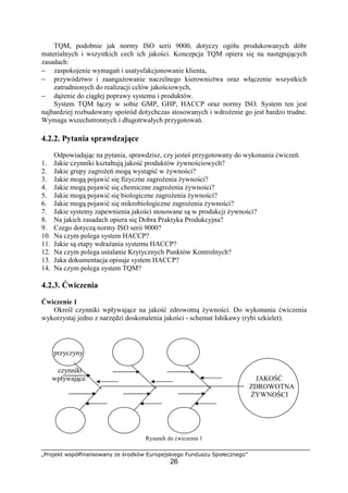 „Projekt współfinansowany ze środków Europejskiego Funduszu Społecznego”
26
TQM, podobnie jak normy ISO serii 9000, dotyczy ogółu produkowanych dóbr
materialnych i wszystkich cech ich jakości. Koncepcja TQM opiera się na następujących
zasadach:
− zaspokojenie wymagań i usatysfakcjonowanie klienta,
− przywództwo i zaangażowanie naczelnego kierownictwa oraz włączenie wszystkich
zatrudnionych do realizacji celów jakościowych,
− dążenie do ciągłej poprawy systemu i produktów.
System TQM łączy w sobie GMP, GHP, HACCP oraz normy ISO. System ten jest
najbardziej rozbudowany spośród dotychczas stosowanych i wdrożenie go jest bardzo trudne.
Wymaga wszechstronnych i długotrwałych przygotowań.
4.2.2. Pytania sprawdzające
Odpowiadając na pytania, sprawdzisz, czy jesteś przygotowany do wykonania ćwiczeń.
1. Jakie czynniki kształtują jakość produktów żywnościowych?
2. Jakie grupy zagrożeń mogą wystąpić w żywności?
3. Jakie mogą pojawić się fizyczne zagrożenia żywności?
4. Jakie mogą pojawić się chemiczne zagrożenia żywności?
5. Jakie mogą pojawić się biologiczne zagrożenia żywności?
6. Jakie mogą pojawić się mikrobiologiczne zagrożenia żywności?
7. Jakie systemy zapewnienia jakości stosowane są w produkcji żywności?
8. Na jakich zasadach opiera się Dobra Praktyka Produkcyjna?
9. Czego dotyczą normy ISO serii 9000?
10. Na czym polega system HACCP?
11. Jakie są etapy wdrażania systemu HACCP?
12. Na czym polega ustalanie Krytycznych Punktów Kontrolnych?
13. Jaka dokumentacja opisuje system HACCP?
14. Na czym polega system TQM?
4.2.3. Ćwiczenia
Ćwiczenie 1
Określ czynniki wpływające na jakość zdrowotną żywności. Do wykonania ćwiczenia
wykorzystaj jedno z narzędzi doskonalenia jakości - schemat Ishikawy (rybi szkielet).
przyczyny
czynniki
wpływające JAKOŚĆ
ZDROWOTNA
ŻYWNOŚCI
Rysunek do ćwiczenia 1
 