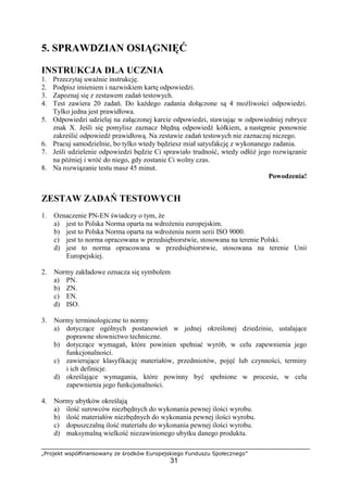 „Projekt współfinansowany ze środków Europejskiego Funduszu Społecznego”
31
5. SPRAWDZIAN OSIĄGNIĘĆ
INSTRUKCJA DLA UCZNIA
1. Przeczytaj uważnie instrukcję.
2. Podpisz imieniem i nazwiskiem kartę odpowiedzi.
3. Zapoznaj się z zestawem zadań testowych.
4. Test zawiera 20 zadań. Do każdego zadania dołączone są 4 możliwości odpowiedzi.
Tylko jedna jest prawidłowa.
5. Odpowiedzi udzielaj na załączonej karcie odpowiedzi, stawiając w odpowiedniej rubryce
znak X. Jeśli się pomylisz zaznacz błędną odpowiedź kółkiem, a następnie ponownie
zakreślić odpowiedź prawidłową. Na zestawie zadań testowych nie zaznaczaj niczego.
6. Pracuj samodzielnie, bo tylko wtedy będziesz miał satysfakcję z wykonanego zadania.
7. Jeśli udzielenie odpowiedzi będzie Ci sprawiało trudność, wtedy odłóż jego rozwiązanie
na później i wróć do niego, gdy zostanie Ci wolny czas.
8. Na rozwiązanie testu masz 45 minut.
Powodzenia!
ZESTAW ZADAŃ TESTOWYCH
1. Oznaczenie PN-EN świadczy o tym, że
a) jest to Polska Norma oparta na wdrożeniu europejskim.
b) jest to Polska Norma oparta na wdrożeniu norm serii ISO 9000.
c) jest to norma opracowana w przedsiębiorstwie, stosowana na terenie Polski.
d) jest to norma opracowana w przedsiębiorstwie, stosowana na terenie Unii
Europejskiej.
2. Normy zakładowe oznacza się symbolem
a) PN.
b) ZN.
c) EN.
d) ISO.
3. Normy terminologiczne to normy
a) dotyczące ogólnych postanowień w jednej określonej dziedzinie, ustalające
poprawne słownictwo techniczne.
b) dotyczące wymagań, które powinien spełniać wyrób, w celu zapewnienia jego
funkcjonalności.
c) zawierające klasyfikację materiałów, przedmiotów, pojęć lub czynności, terminy
i ich definicje.
d) określające wymagania, które powinny być spełnione w procesie, w celu
zapewnienia jego funkcjonalności.
4. Normy ubytków określają
a) ilość surowców niezbędnych do wykonania pewnej ilości wyrobu.
b) ilość materiałów niezbędnych do wykonania pewnej ilości wyrobu.
c) dopuszczalną ilość materiału do wykonania pewnej ilości wyrobu.
d) maksymalną wielkość niezawinionego ubytku danego produktu.
 