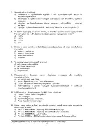 „Projekt współfinansowany ze środków Europejskiego Funduszu Społecznego”
32
5. Normalizacja to działalność
a) zmierzająca do ujednolicenia wyglądu i cech organoleptycznych wszystkich
produktów spożywczych.
b) zmierzająca do ujednolicenia wymagań, dotyczących cech produktów, czynności
oraz pojęć.
c) zajmująca się kontrolowaniem jakości surowców, półproduktów i gotowych
wyrobów.
d) zajmująca się kontrolowaniem ilości poniesionych kosztów w procesie produkcji.
6. W normie dotyczącej cukierków podano, że zawartość cukrów redukujących powinna
być nie większa niż 16,5%. Która wartość jest zgodna z wymaganiami normy?
a) 16,0%.
b) 16,6%.
c) 17,0%.
d) 22%.
7. Norma, w której określono wskaźniki jakości produktu, takie jak smak, zapach, barwa
i wygląd to:
a) norma czynnościowa.
b) norma przedmiotowa.
c) norma znaczeniowa.
d) receptura.
8. W numerze każdej normy musi być zawarty
a) kod przeznaczenia produktu.
b) kod odbiorców produktu.
c) rok ustanowienia.
d) kod producenta.
9. Międzynarodowy dokument prawny określający wymagania dla produktów
żywnościowych, to:
a) Norma ISO serii 9000:2000.
b) Kodeks Żywnościowy tzw. Codex Alimentarius.
c) Ustawa o warunkach zdrowotnych żywności i żywienia.
d) Rozporządzenie w sprawie wymagań higieniczno-sanitarnych w zakładach
produkujących żywność.
10. Publikowaniem i aktualizowaniem Polskich Norm zajmuje się
a) Polskie Centrum Badań i Certyfikacji.
b) Unia Europejska.
c) Naczelna Organizacja Techniczna.
d) Polski Komitet Normalizacyjny.
11. Którą z norm należy wybrać, aby określić sposób i metodę oznaczania wskaźników
chemicznych w mleku?
a) PN-71/A-86100 Mleko i przetwory mleczarskie Klasyfikacja.
b) PN-65/A-86101 Mleko i przetwory mleczarskie Nazwy i określenia.
c) PN-68/A-86122 Mleko Metody badań.
d) PN-86/A-86041/Az1:2000Mleko i przetwory mleczarskie. Pobieranie próbek.
 