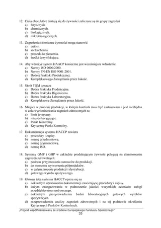„Projekt współfinansowany ze środków Europejskiego Funduszu Społecznego”
33
12. Ciała obce, które dostają się do żywności zaliczane są do grupy zagrożeń
a) fizycznych.
b) chemicznych.
c) biologicznych.
d) mikrobiologicznych.
13. Zagrożenia chemiczne żywności mogą stanowić
a) cukier.
b) sól kuchenna.
c) proszek do pieczenia.
d) środki dezynfekujące.
14. Aby wdrożyć system HAACP konieczne jest wcześniejsze wdrożenie
a) Normy ISO 9000:2000.
b) Normy PN-EN ISO 9001:2001.
c) Dobrej Praktyki Produkcyjnej.
d) Kompleksowego Zarządzania przez Jakość.
15. Skrót TQM oznacza
a) Dobra Praktyka Produkcyjna.
b) Dobra Praktyka Higieniczna.
c) Dobra Praktyka Laboratoryjna.
d) Kompleksowe Zarządzanie przez Jakość.
16. Miejsce w procesie produkcji, w którym kontrola musi być zastosowana i jest niezbędna
w celu wyeliminowania zagrożeń zdrowotnych to
a) limit krytyczny.
b) miejsce korygujące.
c) Punkt Kontrolny.
d) Krytyczny Punkt Kontrolny.
17. Dokumentacja systemu HACCP zawiera
a) procedury i zapisy.
b) normę przedmiotową.
c) normę czynnościową.
d) normę ISO.
18. Systemy GMP i GHP w zakładzie produkującym żywność polegają na eliminowaniu
zagrożeń zdrowotnych:
a) podczas przyjmowania surowców do produkcji.
b) do momentu wytworzenia półproduktów.
c) w całym procesie produkcji i dystrybucji.
d) gotowego wyrobu spożywczego.
19. Główna idea systemu HACCP opiera się na
a) dokładnym opracowaniu dokumentacji zawierającej procedury i zapisy.
b) dużym zaangażowaniu w podnoszenie jakości wszystkich członków załogi
przedsiębiorstwa spożywczego.
c) dokładnym przeprowadzeniu badań laboratoryjnych gotowych wyrobów
spożywczych.
d) przeprowadzeniu analizy zagrożeń zdrowotnych i na tej podstawie określeniu
Krytycznych Punktów Kontrolnych.
 