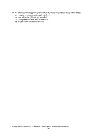 „Projekt współfinansowany ze środków Europejskiego Funduszu Społecznego”
34
20. Na jakość zdrowotną gotowych wyrobów żywnościowych największy wpływ mają:
a) wygląd zewnętrzny gotowych wyrobów.
b) warunki mikrobiologiczne produkcji.
c) zaangażowanie kierownictwa zakładu.
d) wyposażenie techniczne zakładu.
 