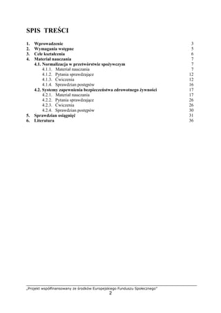 „Projekt współfinansowany ze środków Europejskiego Funduszu Społecznego”
2
SPIS TREŚCI
1. Wprowadzenie 3
2. Wymagania wstępne 5
3. Cele kształcenia 6
4. Materiał nauczania 7
4.1. Normalizacja w przetwórstwie spożywczym 7
4.1.1. Materiał nauczania 7
4.1.2. Pytania sprawdzające 12
4.1.3. Ćwiczenia 12
4.1.4. Sprawdzian postępów 16
4.2. Systemy zapewnienia bezpieczeństwa zdrowotnego żywności 17
4.2.1. Materiał nauczania 17
4.2.2. Pytania sprawdzające 26
4.2.3. Ćwiczenia 26
4.2.4. Sprawdzian postępów 30
5. Sprawdzian osiągnięć 31
6. Literatura 36
 