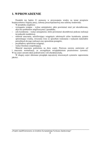 „Projekt współfinansowany ze środków Europejskiego Funduszu Społecznego”
3
1. WPROWADZENIE
Poradnik ten będzie Ci pomocny w przyswajaniu wiedzy na temat przepisów
bezpieczeństwa i higieny pracy, ochrony przeciwpożarowej oraz ochrony środowiska.
W poradniku znajdziesz:
− wymagania wstępne – wykaz umiejętności, jakie powinieneś mieć już ukształtowane,
abyś bez problemów mógł korzystać z poradnika,
− cele kształcenia – wykaz umiejętności, które powinieneś ukształtować podczas realizacji
tej jednostki modułowej,
− materiał nauczania, umożliwiający osiągnięcie założonych celów kształcenia, pytania
sprawdzające wiedzę, ćwiczenia wraz ze sposobem wykonania i wykazem materiałów
potrzebnych do jego realizacji oraz sprawdzian postępów,
– przykładowy sprawdzian osiągnięć,
– wykaz literatury uzupełniającej.
Materiał nauczania podzielono na dwie części. Pierwsza zawiera omówienie cel
i znaczenie normalizacji, ze szczególnym uwzględnieniem przetwórstwa żywności.
W tej części zawarto także podział norm i ich charakterystykę.
W drugiej części dokonano przeglądu najczęściej stosowanych systemów zapewnienia
jakości.
 
