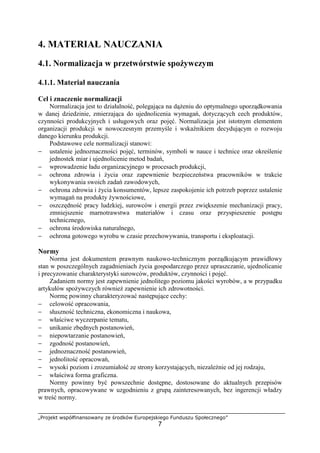 „Projekt współfinansowany ze środków Europejskiego Funduszu Społecznego”
7
4. MATERIAŁ NAUCZANIA
4.1. Normalizacja w przetwórstwie spożywczym
4.1.1. Materiał nauczania
Cel i znaczenie normalizacji
Normalizacja jest to działalność, polegająca na dążeniu do optymalnego uporządkowania
w danej dziedzinie, zmierzająca do ujednolicenia wymagań, dotyczących cech produktów,
czynności produkcyjnych i usługowych oraz pojęć. Normalizacja jest istotnym elementem
organizacji produkcji w nowoczesnym przemyśle i wskaźnikiem decydującym o rozwoju
danego kierunku produkcji.
Podstawowe cele normalizacji stanowi:
− ustalenie jednoznaczności pojęć, terminów, symboli w nauce i technice oraz określenie
jednostek miar i ujednolicenie metod badań,
− wprowadzenie ładu organizacyjnego w procesach produkcji,
− ochrona zdrowia i życia oraz zapewnienie bezpieczeństwa pracowników w trakcie
wykonywania swoich zadań zawodowych,
− ochrona zdrowia i życia konsumentów, lepsze zaspokojenie ich potrzeb poprzez ustalenie
wymagań na produkty żywnościowe,
− oszczędność pracy ludzkiej, surowców i energii przez zwiększenie mechanizacji pracy,
zmniejszenie marnotrawstwa materiałów i czasu oraz przyspieszenie postępu
technicznego,
− ochrona środowiska naturalnego,
− ochrona gotowego wyrobu w czasie przechowywania, transportu i eksploatacji.
Normy
Norma jest dokumentem prawnym naukowo-technicznym porządkującym prawidłowy
stan w poszczególnych zagadnieniach życia gospodarczego przez upraszczanie, ujednolicanie
i precyzowanie charakterystyki surowców, produktów, czynności i pojęć.
Zadaniem normy jest zapewnienie jednolitego poziomu jakości wyrobów, a w przypadku
artykułów spożywczych również zapewnienie ich zdrowotności.
Normę powinny charakteryzować następujące cechy:
− celowość opracowania,
− słuszność techniczna, ekonomiczna i naukowa,
− właściwe wyczerpanie tematu,
− unikanie zbędnych postanowień,
− niepowtarzanie postanowień,
− zgodność postanowień,
− jednoznaczność postanowień,
− jednolitość opracowań,
− wysoki poziom i zrozumiałość ze strony korzystających, niezależnie od jej rodzaju,
− właściwa forma graficzna.
Normy powinny być powszechnie dostępne, dostosowane do aktualnych przepisów
prawnych, opracowywane w uzgodnieniu z grupą zainteresowanych, bez ingerencji władzy
w treść normy.
 