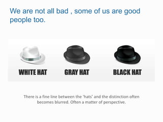 We are not all bad , some of us are good
people too.
There is a fine line between the ‘hats’ and the distinction often
becomes blurred. Often a matter of perspective.
 