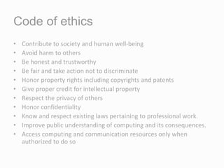 Code of ethics
• Contribute to society and human well-being
• Avoid harm to others
• Be honest and trustworthy
• Be fair and take action not to discriminate
• Honor property rights including copyrights and patents
• Give proper credit for intellectual property
• Respect the privacy of others
• Honor confidentiality
• Know and respect existing laws pertaining to professional work.
• Improve public understanding of computing and its consequences.
• Access computing and communication resources only when
authorized to do so
 