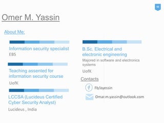 Omer M. Yassin
LCCSA (Lucideus Certified
Cyber Security Analyst)
Lucideus , India
About Me:
02
B.Sc. Electrical and
electronic engineering
Majored in software and electronics
systems
UofKTeaching assented for
information security course
UofK
Information security specialist
EBS
Fb/oyessin
Omar.m.yassin@outlook.com
Contacts
 