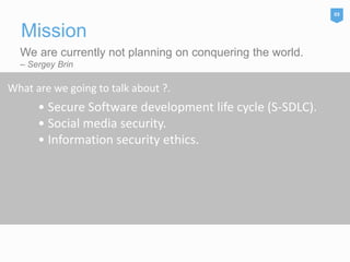 We are currently not planning on conquering the world.
– Sergey Brin
Mission
03
What are we going to talk about ?.
• Secure Software development life cycle (S-SDLC).
• Social media security.
• Information security ethics.
 