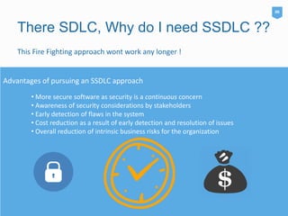 There SDLC, Why do I need SSDLC ??
This Fire Fighting approach wont work any longer !
• More secure software as security is a continuous concern
• Awareness of security considerations by stakeholders
• Early detection of flaws in the system
• Cost reduction as a result of early detection and resolution of issues
• Overall reduction of intrinsic business risks for the organization
Advantages of pursuing an SSDLC approach
06
 