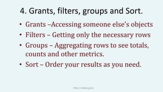 4. Grants, filters, groups and Sort.
• Grants –Accessing someone else’s objects
• Filters – Getting only the necessary rows
• Groups – Aggregating rows to see totals,
counts and other metrics.
• Sort – Order your results as you need.
http://adata.guru
 