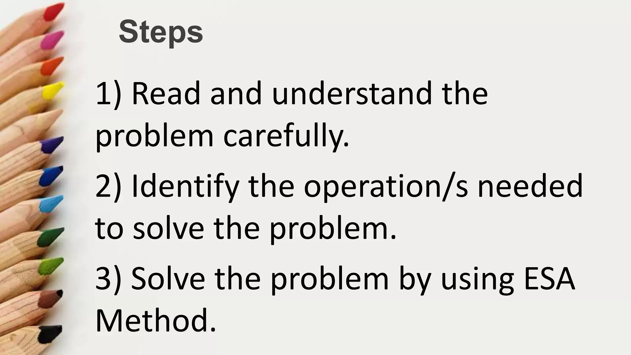 Steps
1) Read and understand the
problem carefully.
2) Identify the operation/s needed
to solve the problem.
3) Solve the problem by using ESA
Method.
 