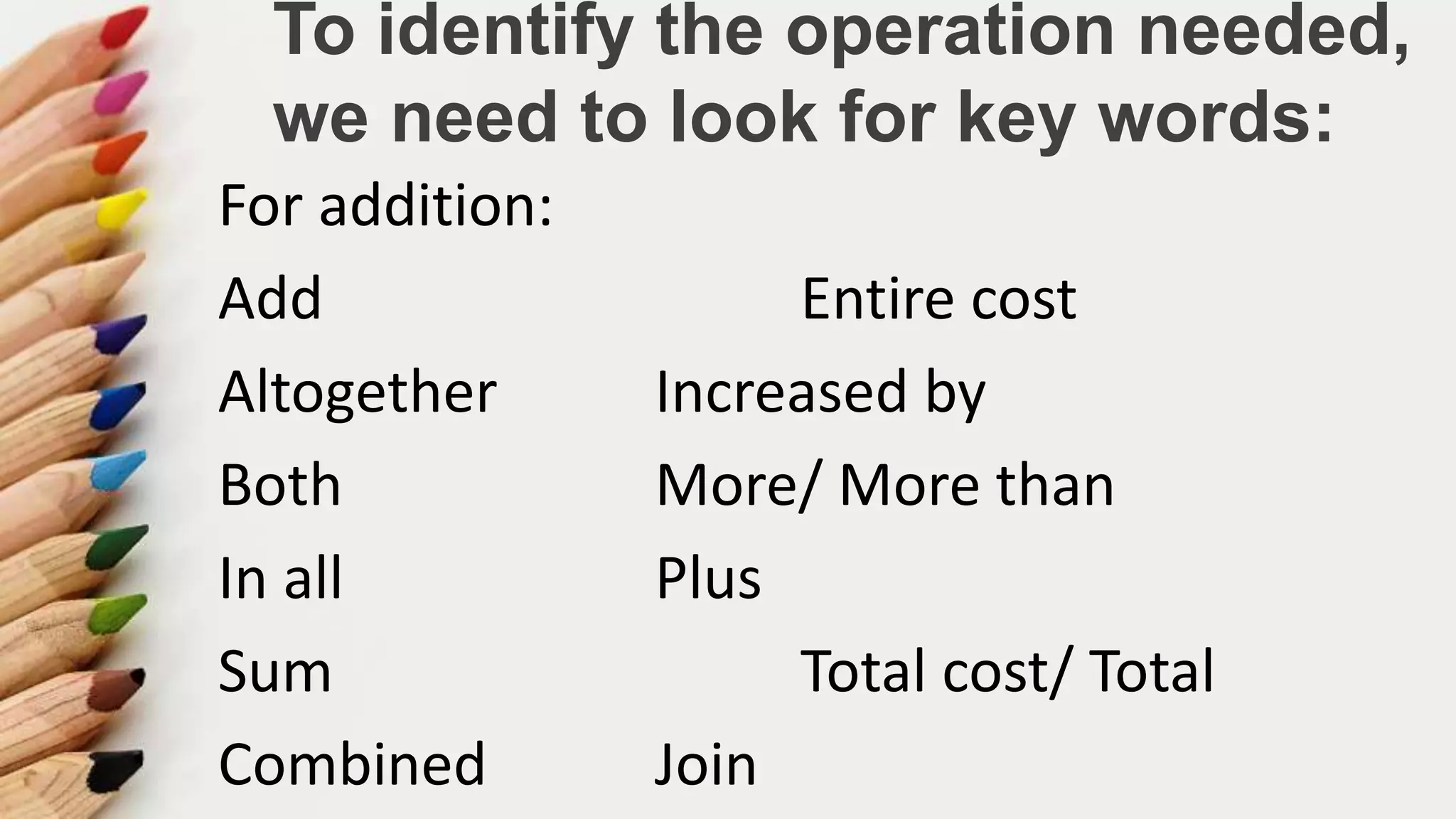 To identify the operation needed,
we need to look for key words:
For addition:
Add Entire cost
Altogether Increased by
Both More/ More than
In all Plus
Sum Total cost/ Total
Combined Join
 