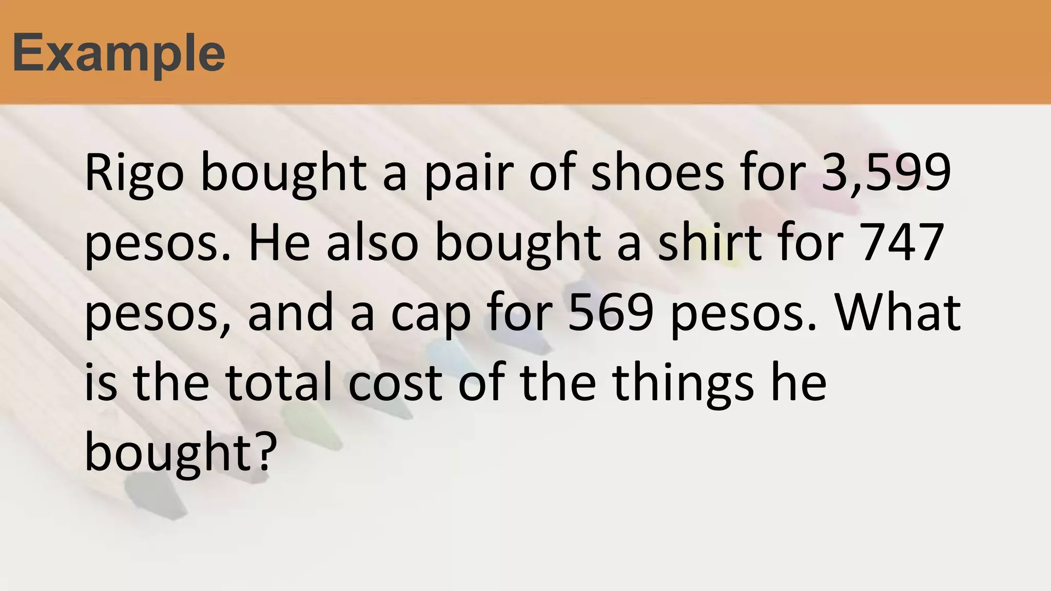 Example
Rigo bought a pair of shoes for 3,599
pesos. He also bought a shirt for 747
pesos, and a cap for 569 pesos. What
is the total cost of the things he
bought?
 
