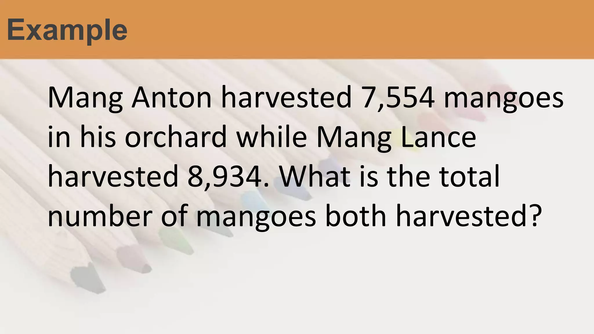 Example
Mang Anton harvested 7,554 mangoes
in his orchard while Mang Lance
harvested 8,934. What is the total
number of mangoes both harvested?
 